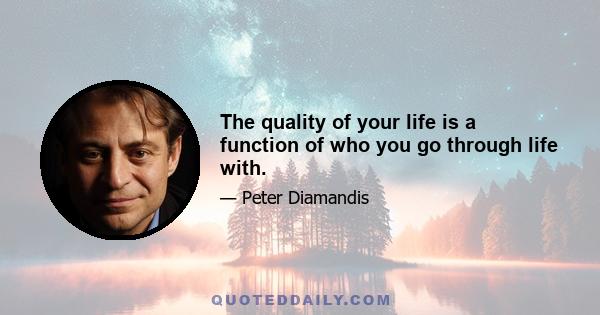 The quality of your life is a function of who you go through life with.
