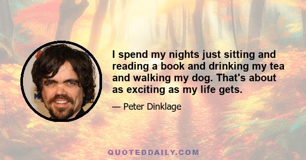 I spend my nights just sitting and reading a book and drinking my tea and walking my dog. That's about as exciting as my life gets.