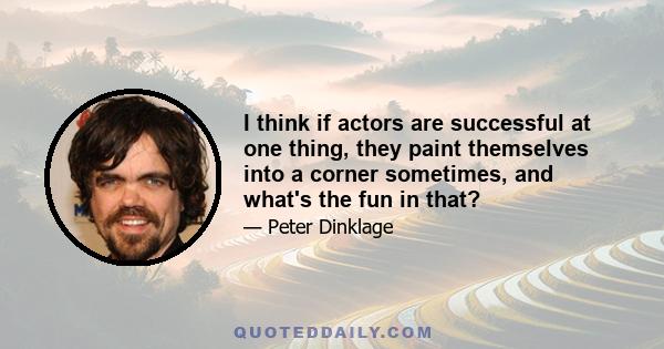 I think if actors are successful at one thing, they paint themselves into a corner sometimes, and what's the fun in that?