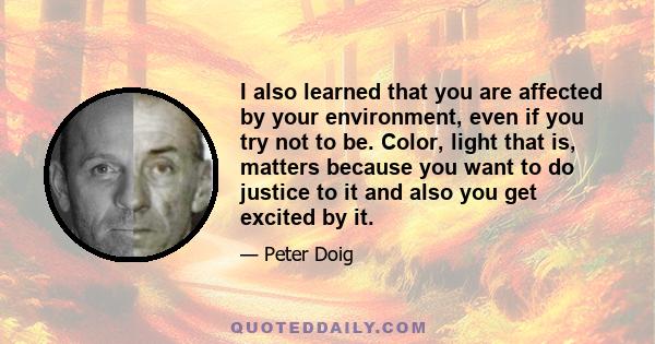 I also learned that you are affected by your environment, even if you try not to be. Color, light that is, matters because you want to do justice to it and also you get excited by it.