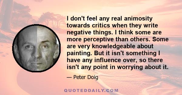 I don't feel any real animosity towards critics when they write negative things. I think some are more perceptive than others. Some are very knowledgeable about painting. But it isn't something I have any influence