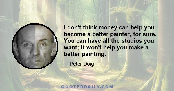 I don't think money can help you become a better painter, for sure. You can have all the studios you want; it won't help you make a better painting.