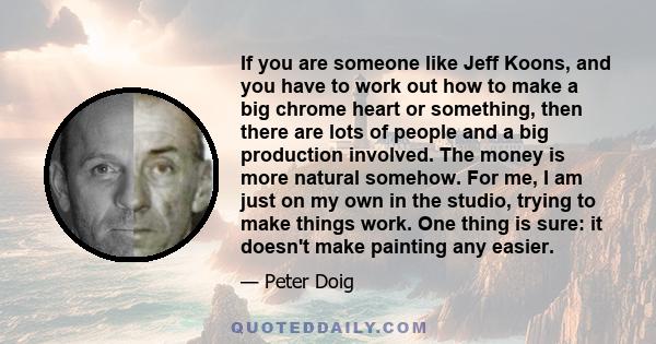 If you are someone like Jeff Koons, and you have to work out how to make a big chrome heart or something, then there are lots of people and a big production involved. The money is more natural somehow. For me, I am just 