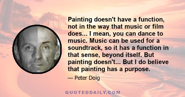 Painting doesn't have a function, not in the way that music or film does... I mean, you can dance to music. Music can be used for a soundtrack, so it has a function in that sense, beyond itself. But painting doesn't...