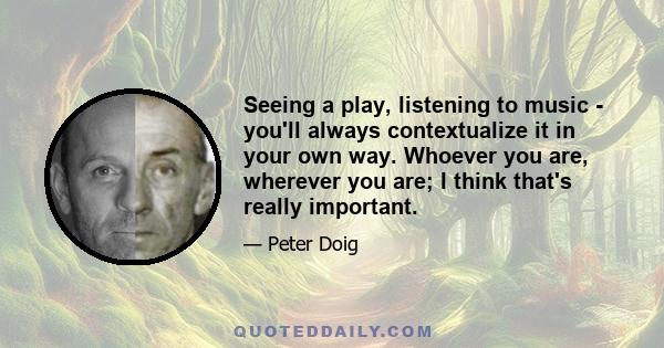 Seeing a play, listening to music - you'll always contextualize it in your own way. Whoever you are, wherever you are; I think that's really important.