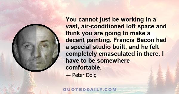 You cannot just be working in a vast, air-conditioned loft space and think you are going to make a decent painting. Francis Bacon had a special studio built, and he felt completely emasculated in there. I have to be