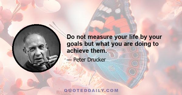 Do not measure your life by your goals but what you are doing to achieve them.