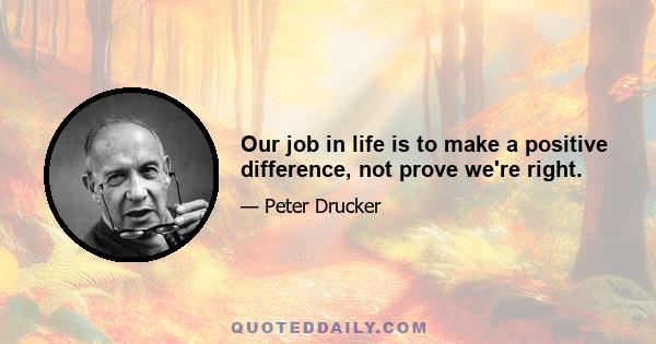 Our job in life is to make a positive difference, not prove we're right.