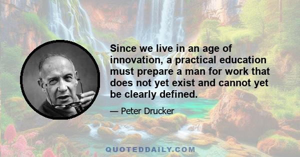 Since we live in an age of innovation, a practical education must prepare a man for work that does not yet exist and cannot yet be clearly defined.