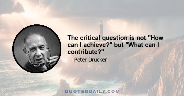 The critical question is not How can I achieve? but What can I contribute?