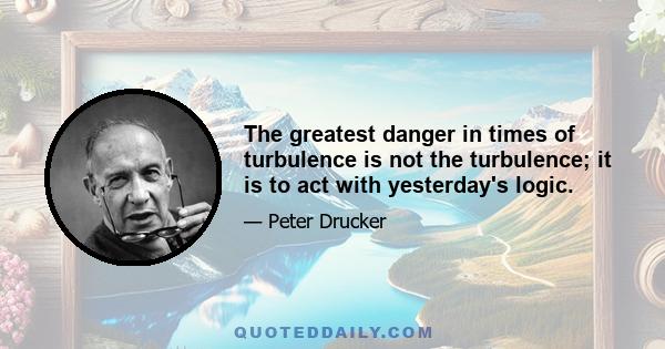 The greatest danger in times of turbulence is not the turbulence; it is to act with yesterday's logic.