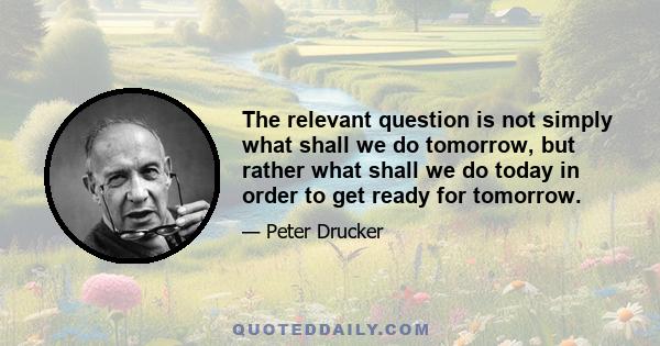 The relevant question is not simply what shall we do tomorrow, but rather what shall we do today in order to get ready for tomorrow.