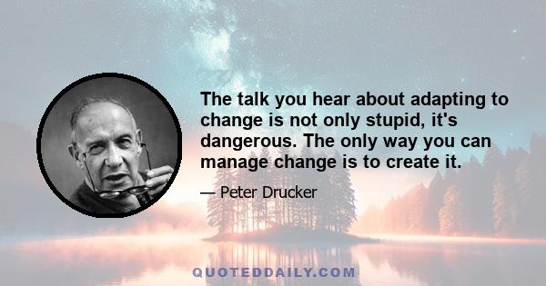 The talk you hear about adapting to change is not only stupid, it's dangerous. The only way you can manage change is to create it.