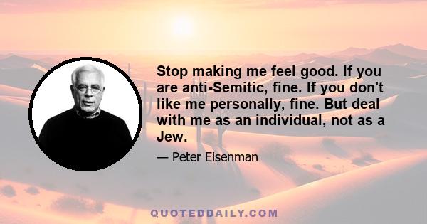 Stop making me feel good. If you are anti-Semitic, fine. If you don't like me personally, fine. But deal with me as an individual, not as a Jew.