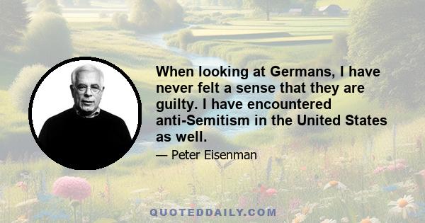 When looking at Germans, I have never felt a sense that they are guilty. I have encountered anti-Semitism in the United States as well.