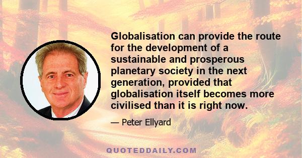 Globalisation can provide the route for the development of a sustainable and prosperous planetary society in the next generation, provided that globalisation itself becomes more civilised than it is right now.