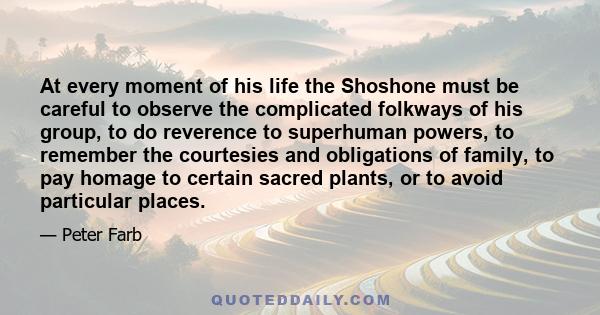 At every moment of his life the Shoshone must be careful to observe the complicated folkways of his group, to do reverence to superhuman powers, to remember the courtesies and obligations of family, to pay homage to