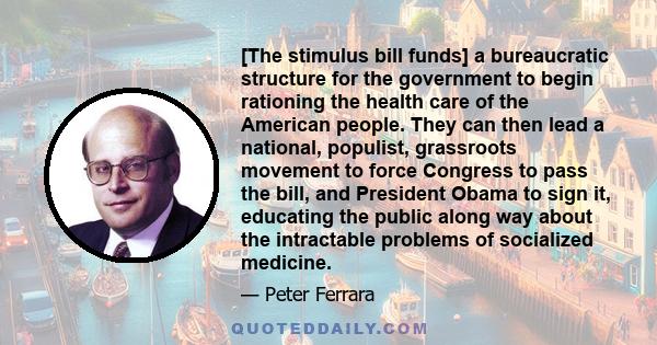 [The stimulus bill funds] a bureaucratic structure for the government to begin rationing the health care of the American people. They can then lead a national, populist, grassroots movement to force Congress to pass the 