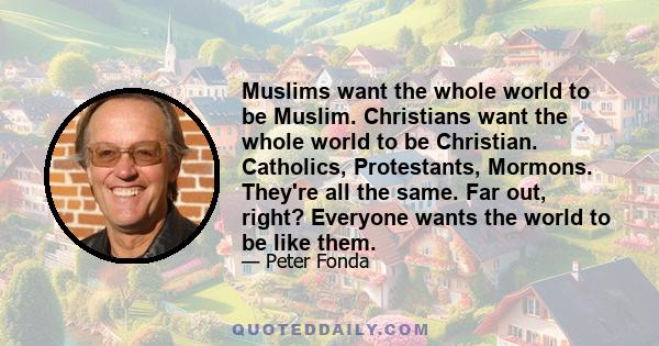 Muslims want the whole world to be Muslim. Christians want the whole world to be Christian. Catholics, Protestants, Mormons. They're all the same. Far out, right? Everyone wants the world to be like them.