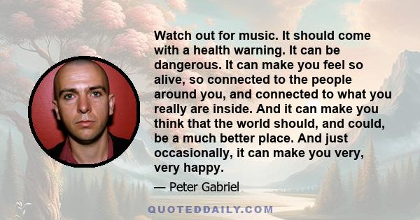 Watch out for music. It should come with a health warning. It can be dangerous. It can make you feel so alive, so connected to the people around you, and connected to what you really are inside. And it can make you