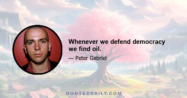 Whenever we defend democracy we find oil.