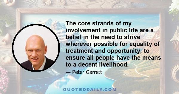 The core strands of my involvement in public life are a belief in the need to strive wherever possible for equality of treatment and opportunity, to ensure all people have the means to a decent livelihood.