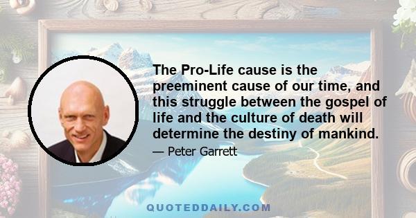 The Pro-Life cause is the preeminent cause of our time, and this struggle between the gospel of life and the culture of death will determine the destiny of mankind.