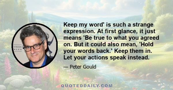 Keep my word' is such a strange expression. At first glance, it just means 'Be true to what you agreed on. But it could also mean, 'Hold your words back.' Keep them in. Let your actions speak instead.