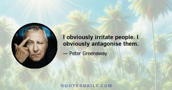 I obviously irritate people. I obviously antagonise them.