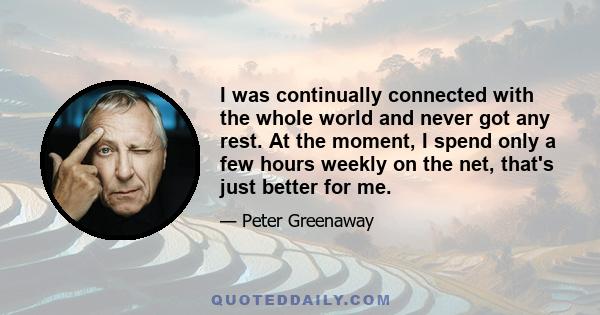 I was continually connected with the whole world and never got any rest. At the moment, I spend only a few hours weekly on the net, that's just better for me.