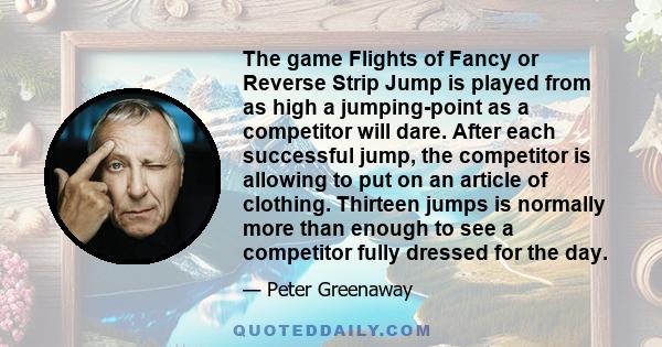 The game Flights of Fancy or Reverse Strip Jump is played from as high a jumping-point as a competitor will dare. After each successful jump, the competitor is allowing to put on an article of clothing. Thirteen jumps