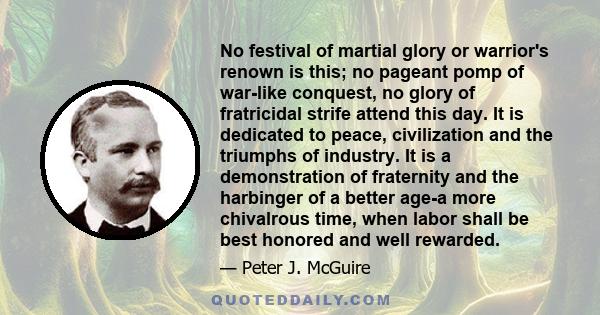 No festival of martial glory or warrior's renown is this; no pageant pomp of war-like conquest, no glory of fratricidal strife attend this day. It is dedicated to peace, civilization and the triumphs of industry. It is