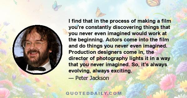 I find that in the process of making a film you're constantly discovering things that you never even imagined would work at the beginning.