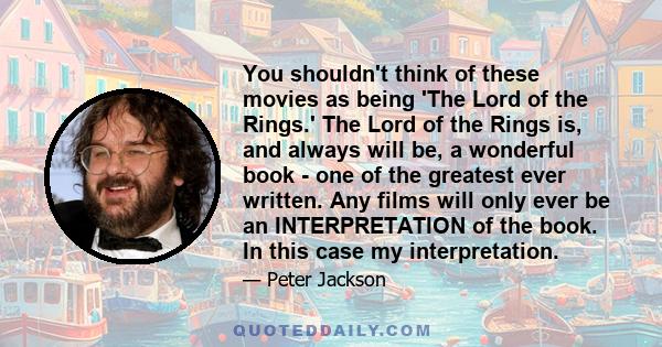 You shouldn't think of these movies as being 'The Lord of the Rings.' The Lord of the Rings is, and always will be, a wonderful book - one of the greatest ever written. Any films will only ever be an INTERPRETATION of