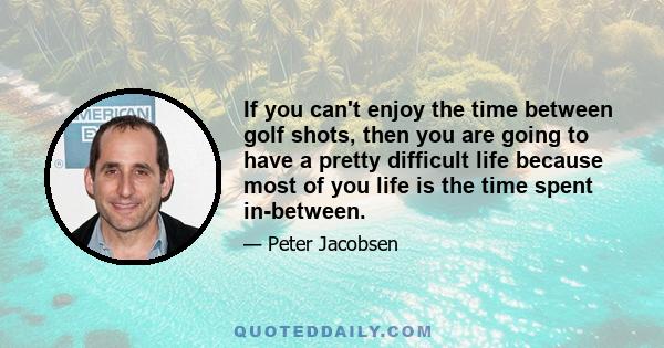 If you can't enjoy the time between golf shots, then you are going to have a pretty difficult life because most of you life is the time spent in-between.