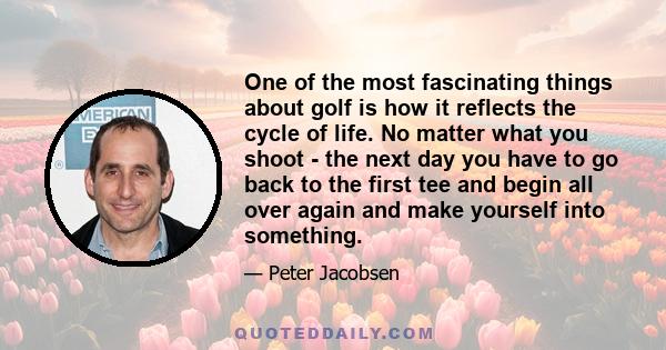 One of the most fascinating things about golf is how it reflects the cycle of life. No matter what you shoot - the next day you have to go back to the first tee and begin all over again and make yourself into something.