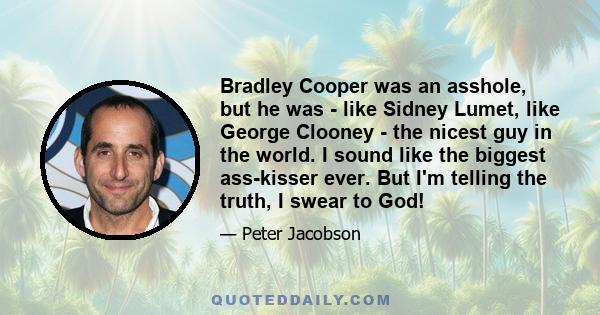 Bradley Cooper was an asshole, but he was - like Sidney Lumet, like George Clooney - the nicest guy in the world. I sound like the biggest ass-kisser ever. But I'm telling the truth, I swear to God!