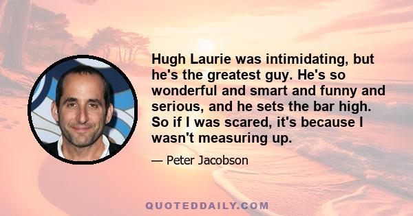 Hugh Laurie was intimidating, but he's the greatest guy. He's so wonderful and smart and funny and serious, and he sets the bar high. So if I was scared, it's because I wasn't measuring up.