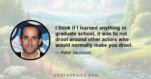 I think if I learned anything in graduate school, it was to not drool around other actors who would normally make you drool.