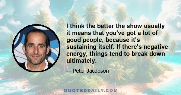 I think the better the show usually it means that you've got a lot of good people, because it's sustaining itself. If there's negative energy, things tend to break down ultimately.