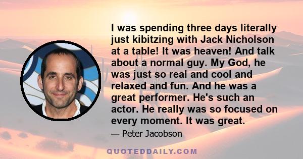 I was spending three days literally just kibitzing with Jack Nicholson at a table! It was heaven! And talk about a normal guy. My God, he was just so real and cool and relaxed and fun. And he was a great performer. He's 