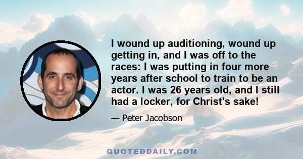 I wound up auditioning, wound up getting in, and I was off to the races: I was putting in four more years after school to train to be an actor. I was 26 years old, and I still had a locker, for Christ's sake!