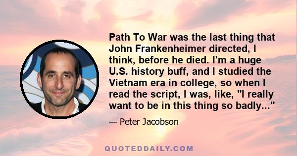 Path To War was the last thing that John Frankenheimer directed, I think, before he died. I'm a huge U.S. history buff, and I studied the Vietnam era in college, so when I read the script, I was, like, I really want to