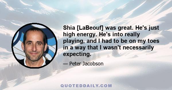 Shia [LaBeouf] was great. He's just high energy. He's into really playing, and I had to be on my toes in a way that I wasn't necessarily expecting.