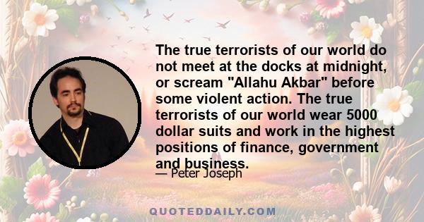 The true terrorists of our world do not meet at the docks at midnight, or scream Allahu Akbar before some violent action. The true terrorists of our world wear 5000 dollar suits and work in the highest positions of