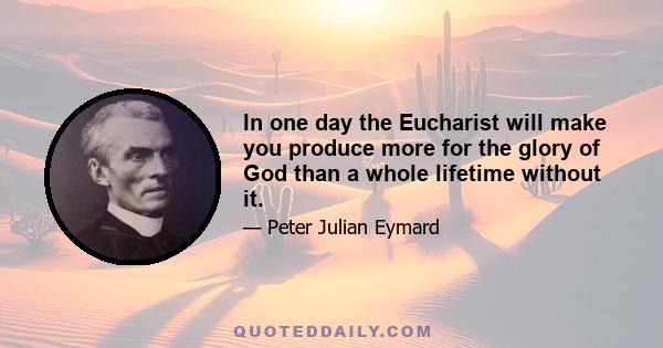 In one day the Eucharist will make you produce more for the glory of God than a whole lifetime without it.