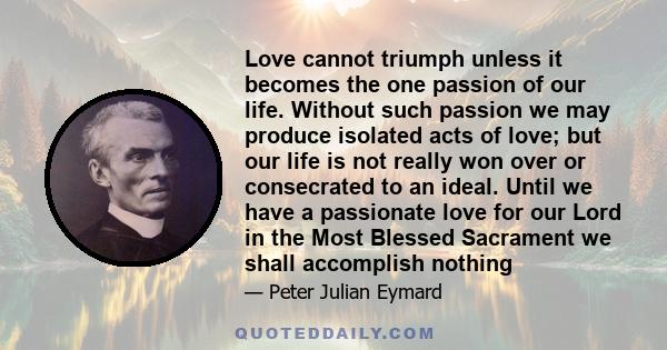 Love cannot triumph unless it becomes the one passion of our life. Without such passion we may produce isolated acts of love; but our life is not really won over or consecrated to an ideal. Until we have a passionate