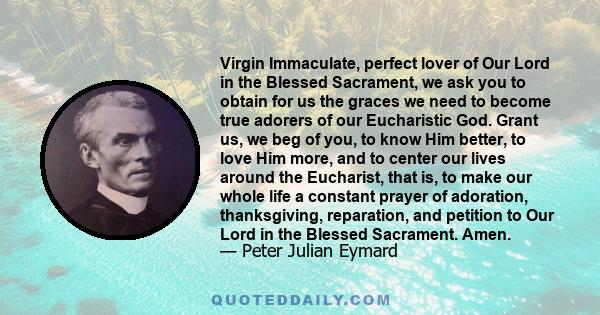 Virgin Immaculate, perfect lover of Our Lord in the Blessed Sacrament, we ask you to obtain for us the graces we need to become true adorers of our Eucharistic God. Grant us, we beg of you, to know Him better, to love