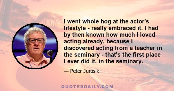 I went whole hog at the actor's lifestyle - really embraced it. I had by then known how much I loved acting already, because I discovered acting from a teacher in the seminary - that's the first place I ever did it, in