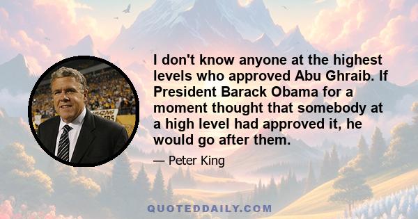 I don't know anyone at the highest levels who approved Abu Ghraib. If President Barack Obama for a moment thought that somebody at a high level had approved it, he would go after them.